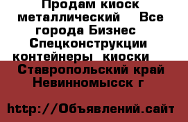 Продам киоск металлический  - Все города Бизнес » Спецконструкции, контейнеры, киоски   . Ставропольский край,Невинномысск г.
